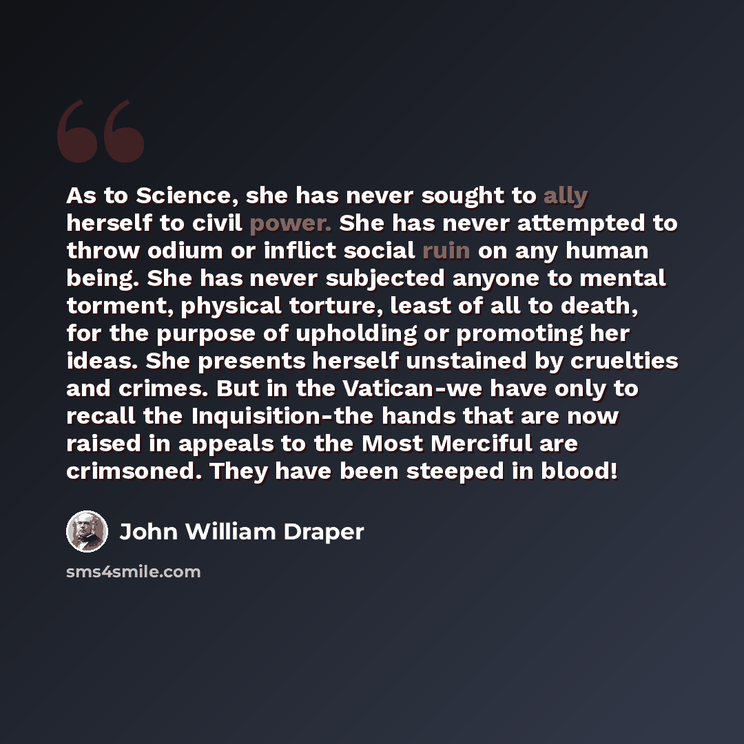 “As to Science, she has never sought to ally herself to civil power. She has never attempted to throw odium or inflict social ruin on any human being. She has never subjected anyone to mental torment, physical torture, least of all to death, for the purpose of upholding or promoting her ideas. She…” quote by John William Draper