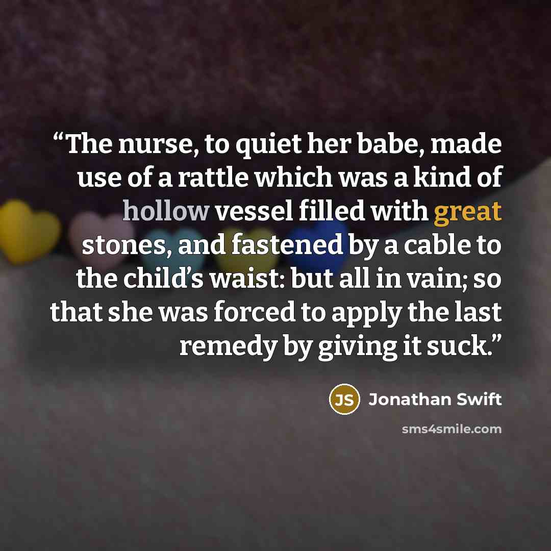 “The nurse, to quiet her babe, made use of a rattle which was a kind of hollow vessel filled with great stones, and fastened by a cable to the child’s waist: but all in vain; so that she was forced to apply the last remedy by giving it suck.” quote by Jonathan Swift
