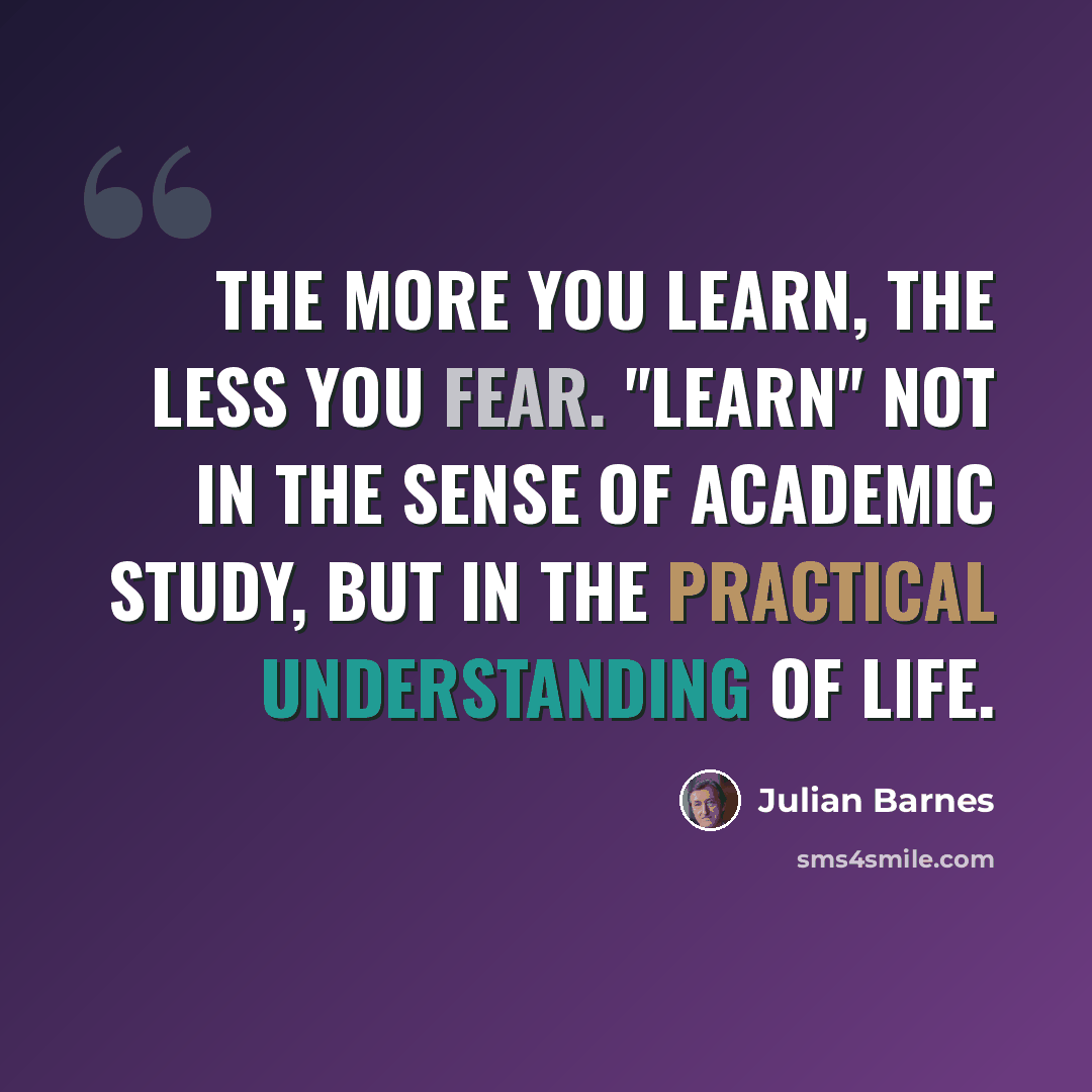 “The more you learn, the less you fear. "Learn" not in the sense of academic study, but in the practical understanding of life.” quote by Julian Barnes