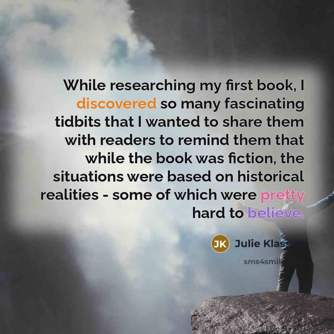“While researching my first book, I discovered so many fascinating tidbits that I wanted to share them with readers to remind them that while the book was fiction, the situations were based on historical realities - some of which were pretty hard to believe.” quote by Julie Klassen