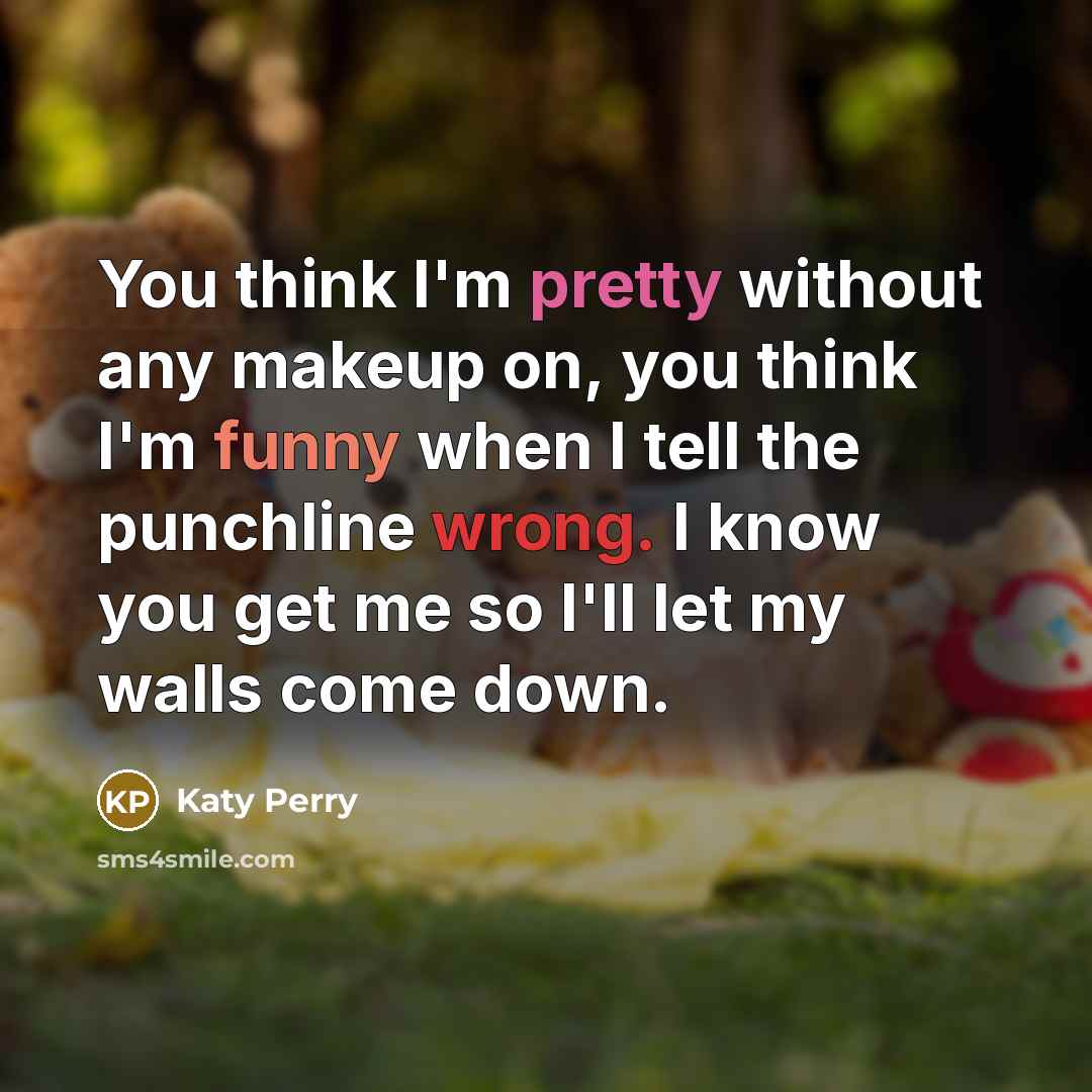 “You think I'm pretty without any makeup on, you think I'm funny when I tell the punchline wrong. I know you get me so I'll let my walls come down.” quote by Katy Perry