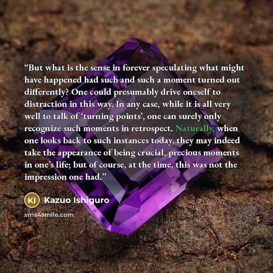 “But what is the sense in forever speculating what might have happened had such and such a moment turned out differently? One could presumably drive oneself to distraction in this way. In any case, while it is all very well to talk of ‘turning points’, one can surely only recognize such moments in…” quote by Kazuo Ishiguro