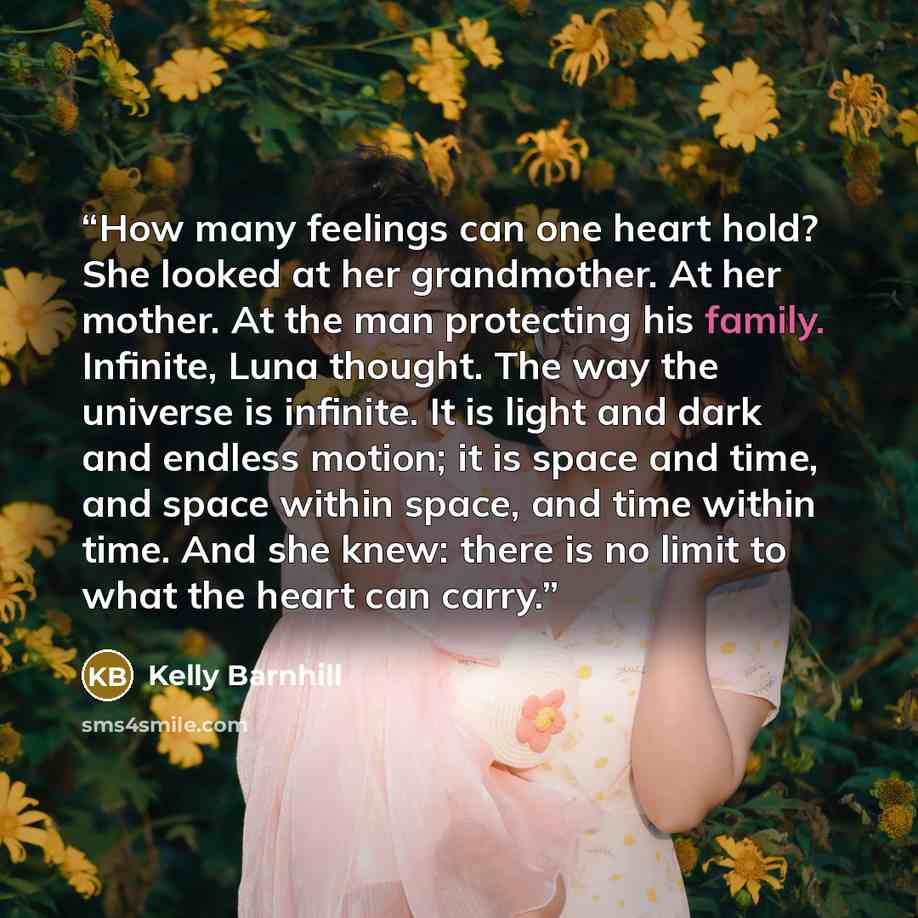 “How many feelings can one heart hold? She looked at her grandmother. At her mother. At the man protecting his family. Infinite, Luna thought. The way the universe is infinite. It is light and dark and endless motion; it is space and time, and space within space, and time within time. And she knew…” quote by Kelly Barnhill