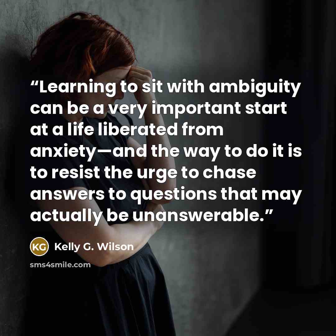 “Learning to sit with ambiguity can be a very important start at a life liberated from anxiety—and the way to do it is to resist the urge to chase answers to questions that may actually be unanswerable.” quote by Kelly G. Wilson