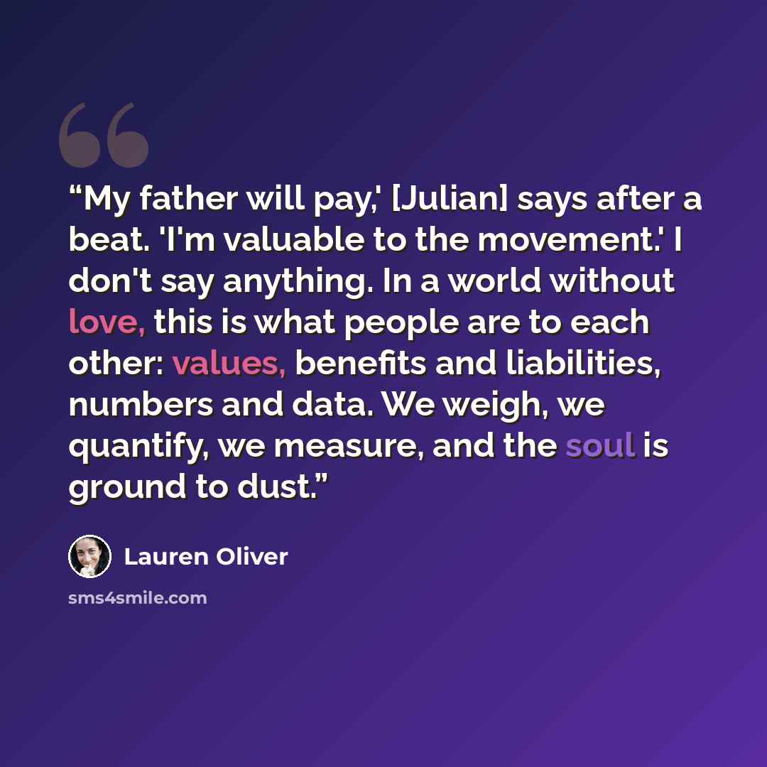 “My father will pay,' [Julian] says after a beat. 'I'm valuable to the movement.' I don't say anything. In a world without love, this is what people are to each other: values, benefits and liabilities, numbers and data. We weigh, we quantify, we measure, and the soul is ground to dust.” quote by Lauren Oliver