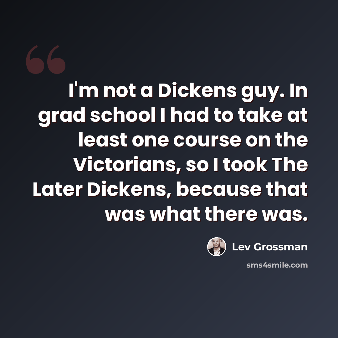 “I'm not a Dickens guy. In grad school I had to take at least one course on the Victorians, so I took The Later Dickens, because that was what there was.” quote by Lev Grossman