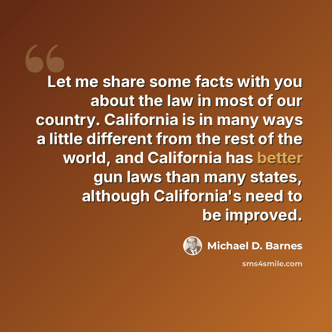 “Let me share some facts with you about the law in most of our country. California is in many ways a little different from the rest of the world, and California has better gun laws than many states, although California's need to be improved.” quote by Michael D. Barnes