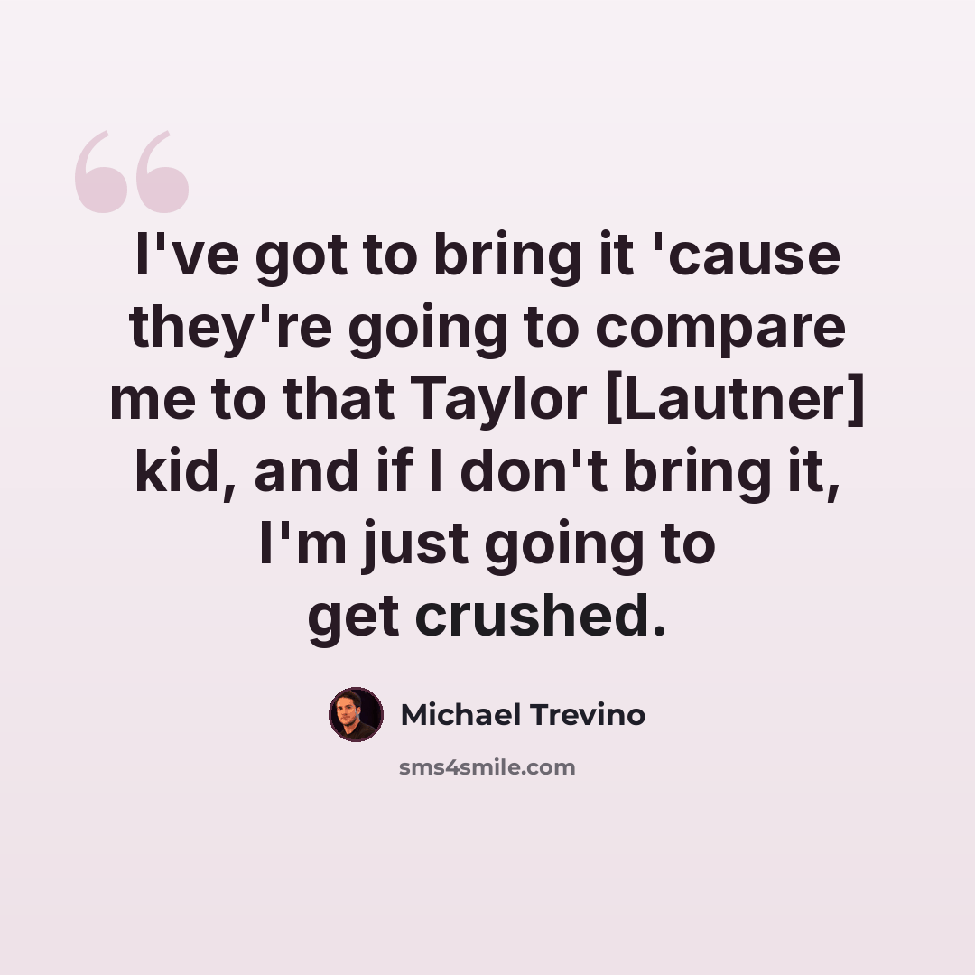 “I've got to bring it 'cause they're going to compare me to that Taylor [Lautner] kid, and if I don't bring it, I'm just going to get crushed.” quote by Michael Trevino