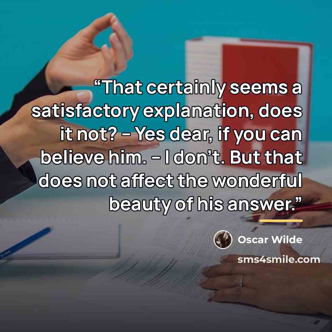 “That certainly seems a satisfactory explanation, does it not? – Yes dear, if you can believe him. – I don't. But that does not affect the wonderful beauty of his answer.” quote by Oscar Wilde