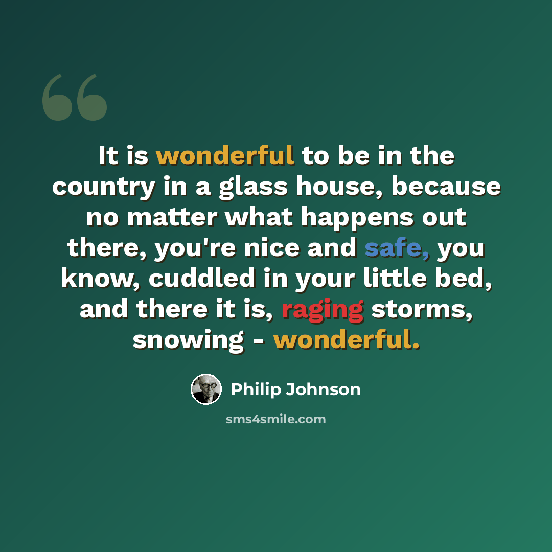 “It is wonderful to be in the country in a glass house, because no matter what happens out there, you're nice and safe, you know, cuddled in your little bed, and there it is, raging storms, snowing - wonderful.” quote by Philip Johnson