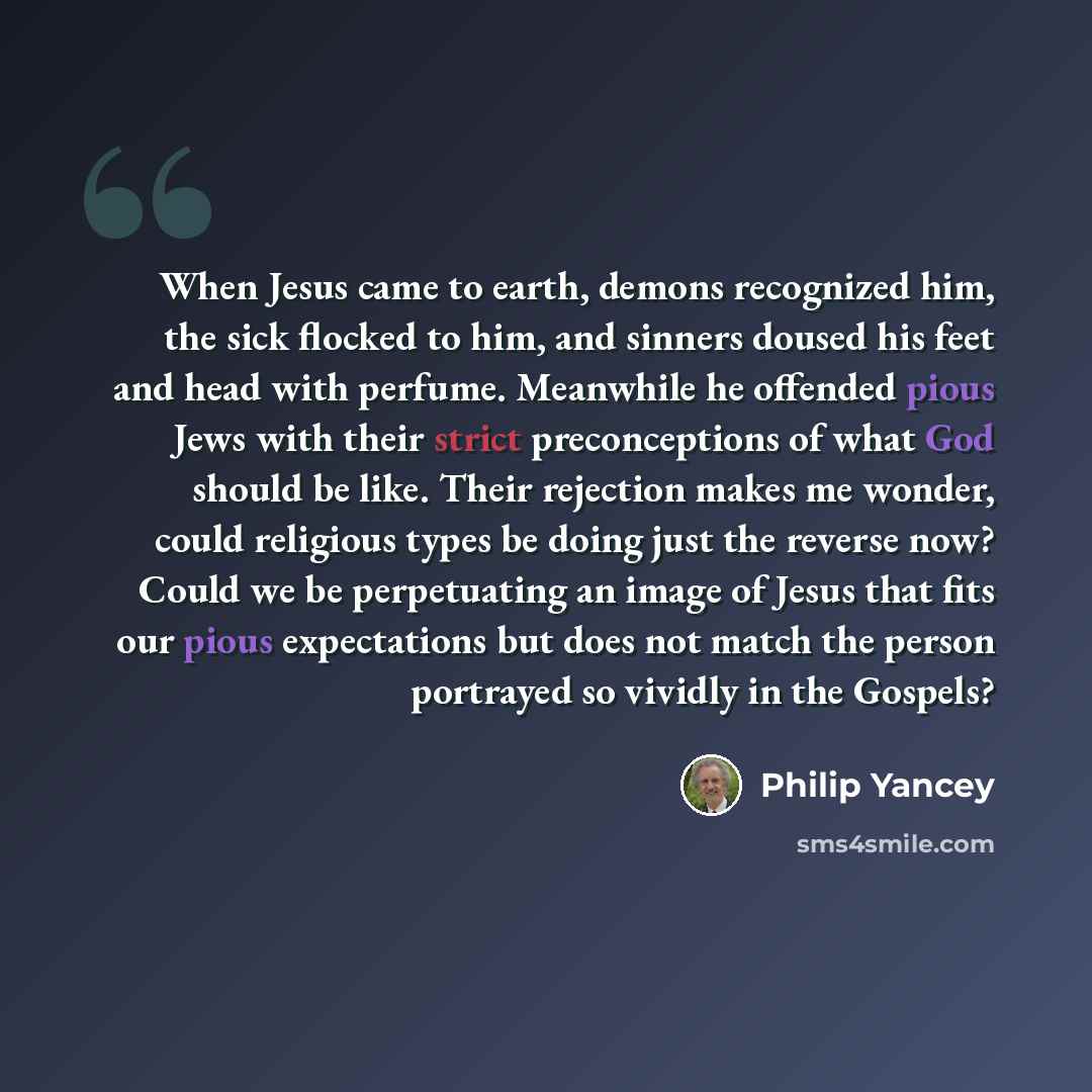 “When Jesus came to earth, demons recognized him, the sick flocked to him, and sinners doused his feet and head with perfume. Meanwhile he offended pious Jews with their strict preconceptions of what God should be like. Their rejection makes me wonder, could religious types be doing just the…” quote by Philip Yancey