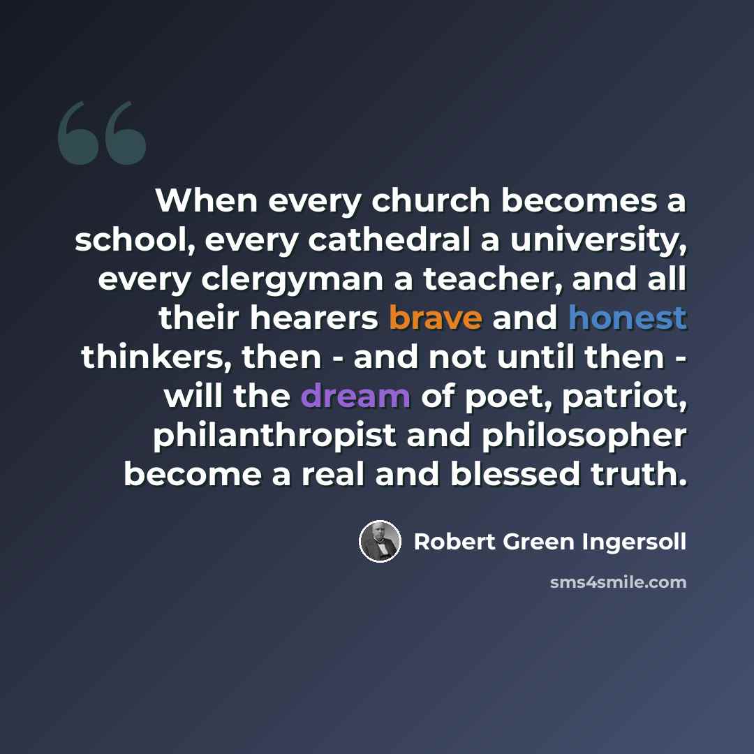 “When every church becomes a school, every cathedral a university, every clergyman a teacher, and all their hearers brave and honest thinkers, then - and not until then - will the dream of poet, patriot, philanthropist and philosopher become a real and blessed truth.” quote by Robert Green Ingersoll