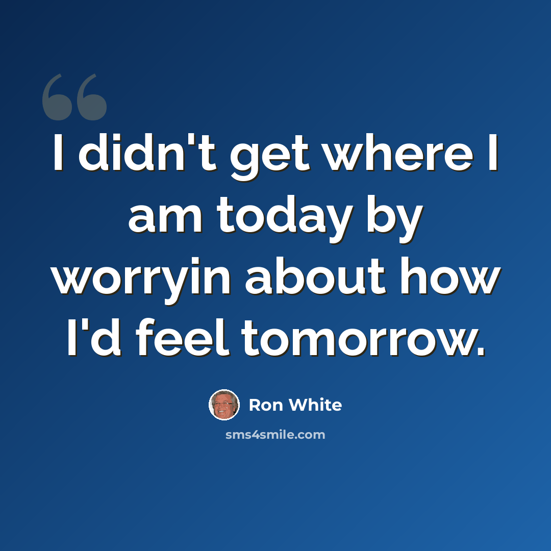 “I didn't get where I am today by worryin about how I'd feel tomorrow.” quote by Ron White