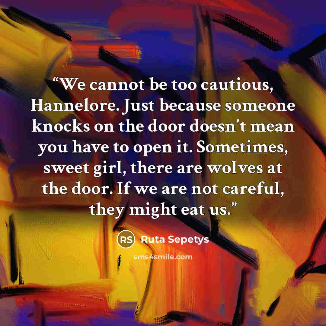 “We cannot be too cautious, Hannelore. Just because someone knocks on the door doesn't mean you have to open it. Sometimes, sweet girl, there are wolves at the door. If we are not careful, they might eat us.” quote by Ruta Sepetys
