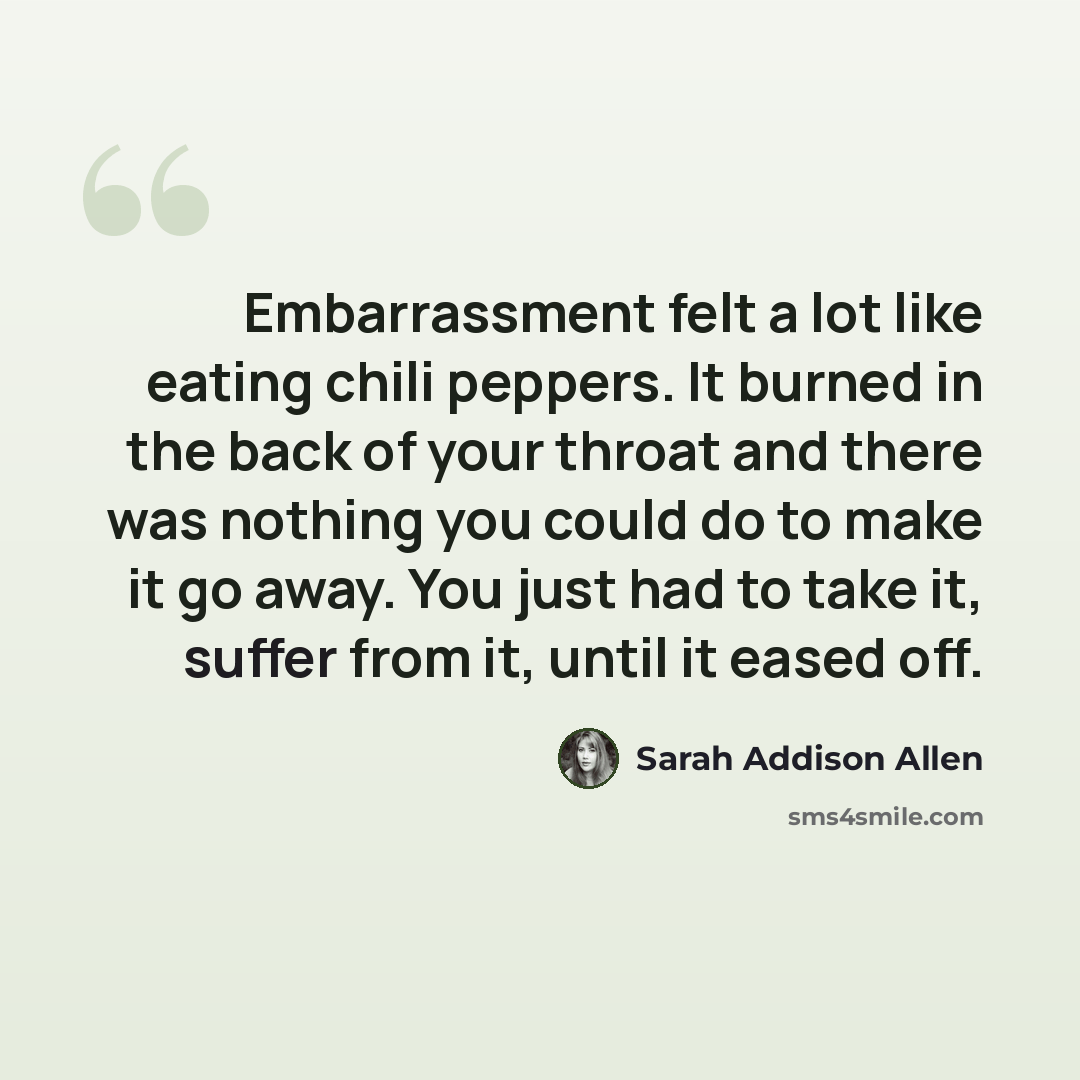 “Embarrassment felt a lot like eating chili peppers. It burned in the back of your throat and there was nothing you could do to make it go away. You just had to take it, suffer from it, until it eased off.” quote by Sarah Addison Allen