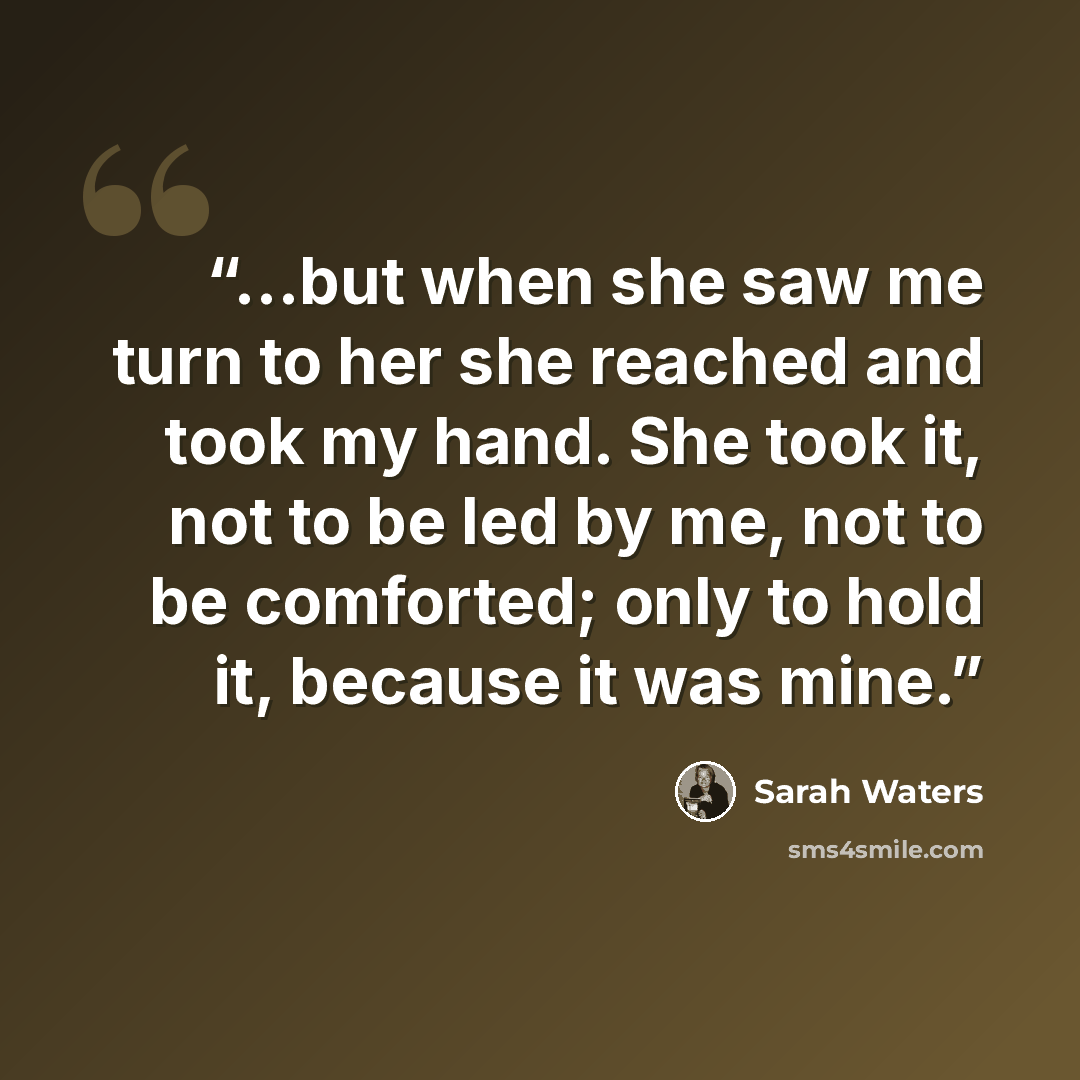“...but when she saw me turn to her she reached and took my hand. She took it, not to be led by me, not to be comforted; only to hold it, because it was mine.” quote by Sarah Waters