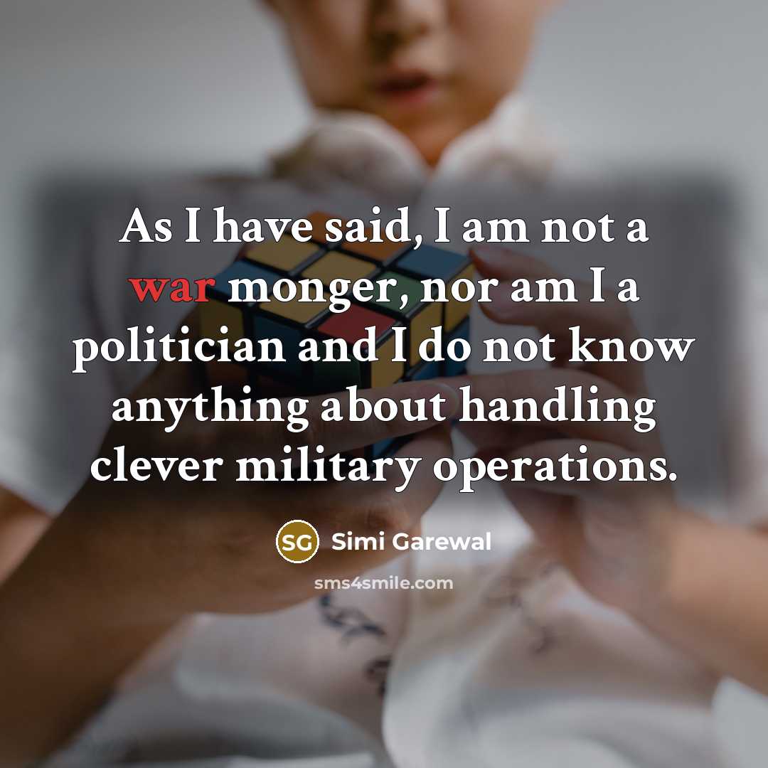 “As I have said, I am not a war monger, nor am I a politician and I do not know anything about handling clever military operations.” quote by Simi Garewal