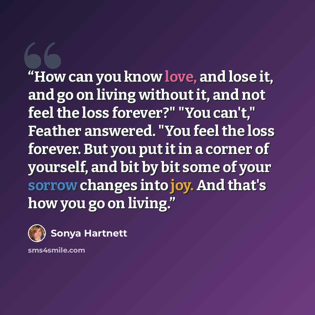 “How can you know love, and lose it, and go on living without it, and not feel the loss forever?" "You can't," Feather answered. "You feel the loss forever. But you put it in a corner of yourself, and bit by bit some of your sorrow changes into joy. And that's how you go on living.” quote by Sonya Hartnett