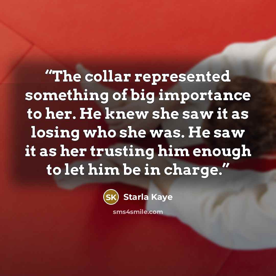 “The collar represented something of big importance to her. He knew she saw it as losing who she was. He saw it as her trusting him enough to let him be in charge.” quote by Starla Kaye