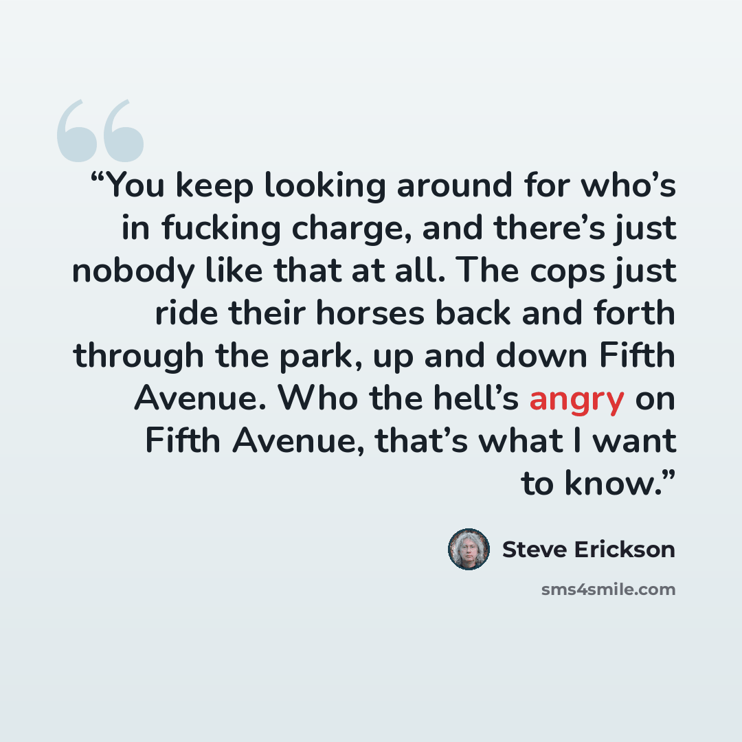 “You keep looking around for who’s in fucking charge, and there’s just nobody like that at all. The cops just ride their horses back and forth through the park, up and down Fifth Avenue. Who the hell’s angry on Fifth Avenue, that’s what I want to know.” quote by Steve Erickson
