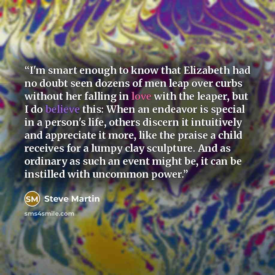 “I'm smart enough to know that Elizabeth had no doubt seen dozens of men leap over curbs without her falling in love with the leaper, but I do believe this: When an endeavor is special in a person's life, others discern it intuitively and appreciate it more, like the praise a child receives for a…” quote by Steve Martin