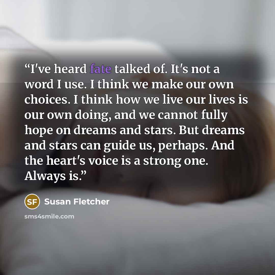 “I've heard fate talked of. It's not a word I use. I think we make our own choices. I think how we live our lives is our own doing, and we cannot fully hope on dreams and stars. But dreams and stars can guide us, perhaps. And the heart's voice is a strong one. Always is.” quote by Susan Fletcher