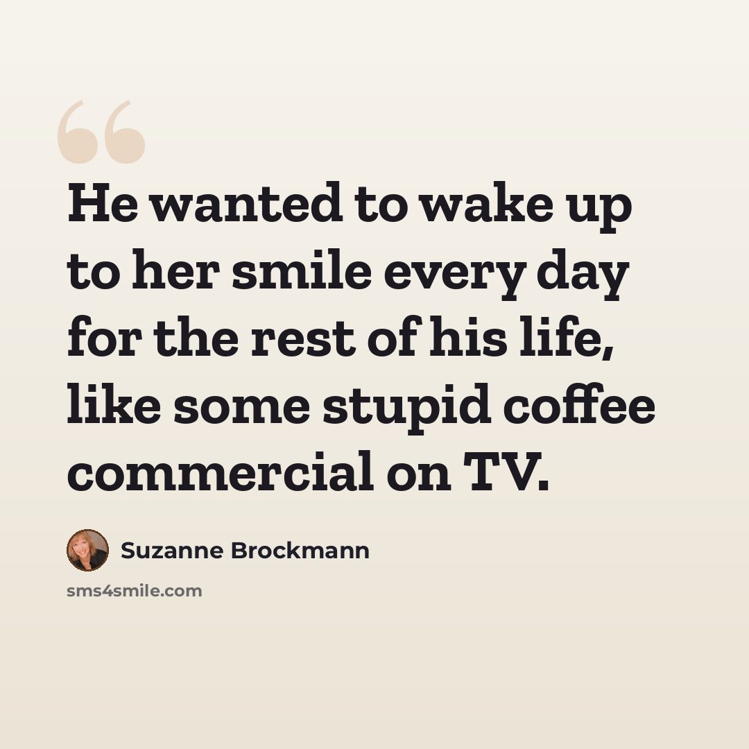 “He wanted to wake up to her smile every day for the rest of his life, like some stupid coffee commercial on TV.” quote by Suzanne Brockmann