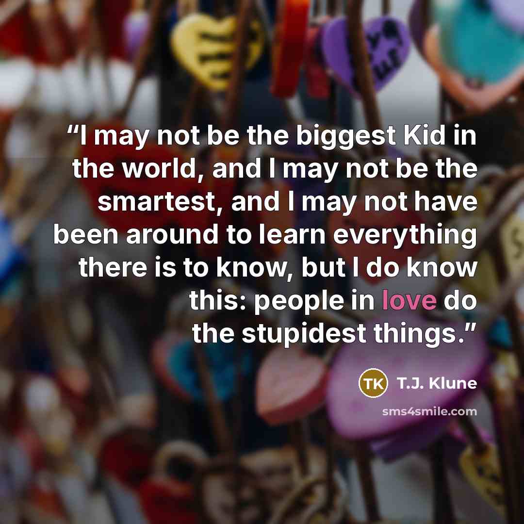 “I may not be the biggest Kid in the world, and I may not be the smartest, and I may not have been around to learn everything there is to know, but I do know this: people in love do the stupidest things.” quote by T.J. Klune
