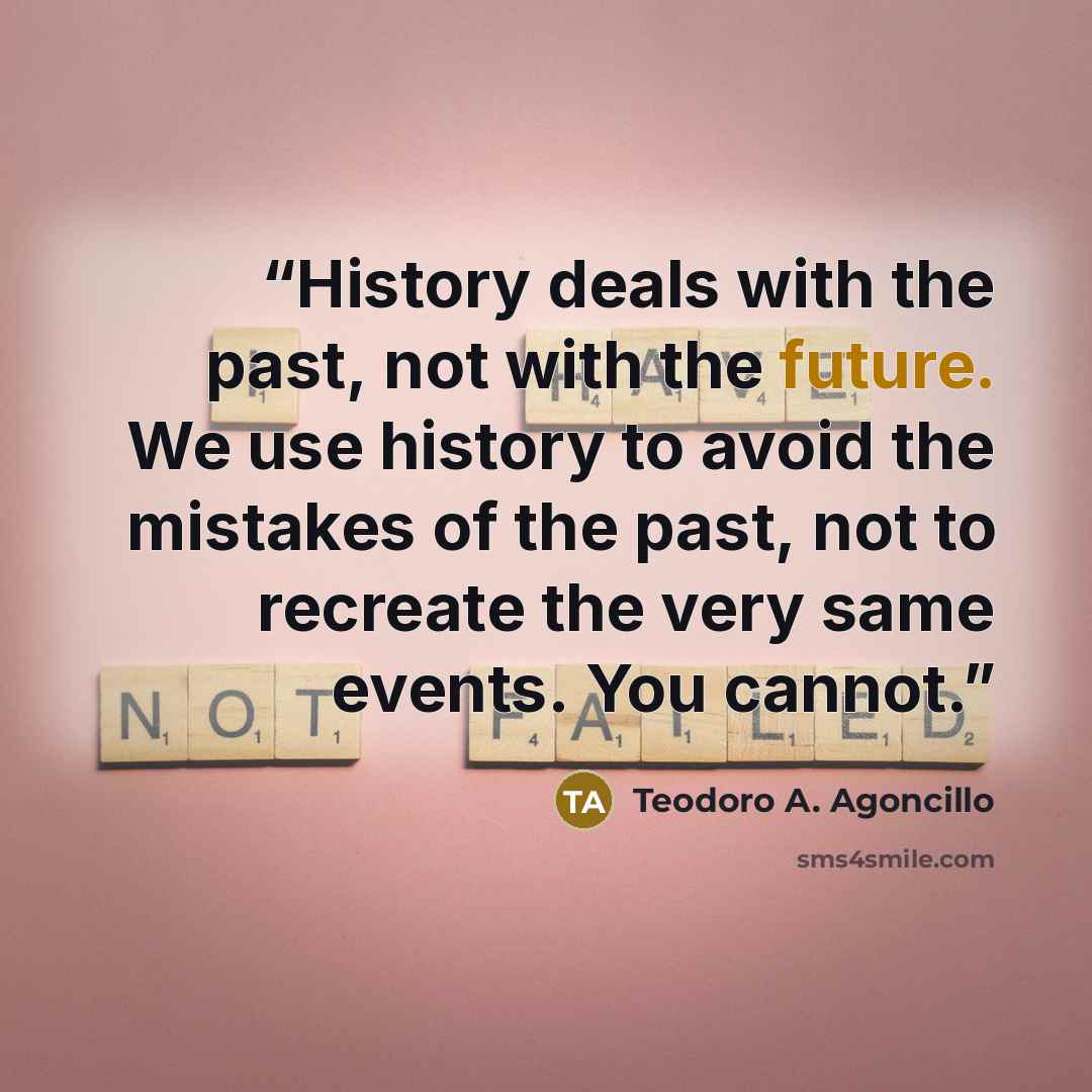 “History deals with the past, not with the future. We use history to avoid the mistakes of the past, not to recreate the very same events. You cannot.” quote by Teodoro A. Agoncillo