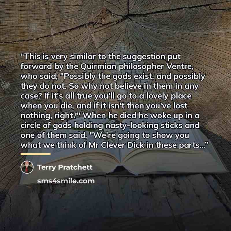 “This is very similar to the suggestion put forward by the Quirmian philosopher Ventre, who said, "Possibly the gods exist, and possibly they do not. So why not believe in them in any case? If it's all true you'll go to a lovely place when you die, and if it isn't then you've lost nothing, right?"…” quote by Terry Pratchett