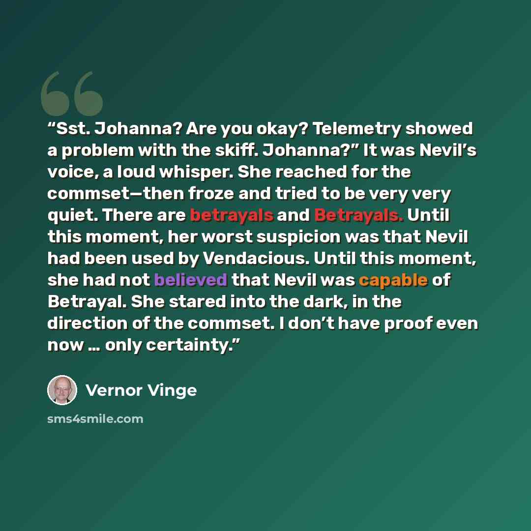 “Sst. Johanna? Are you okay? Telemetry showed a problem with the skiff. Johanna?” It was Nevil’s voice, a loud whisper. She reached for the commset—then froze and tried to be very very quiet. There are betrayals and Betrayals. Until this moment, her worst suspicion was that Nevil had been used by…” quote by Vernor Vinge