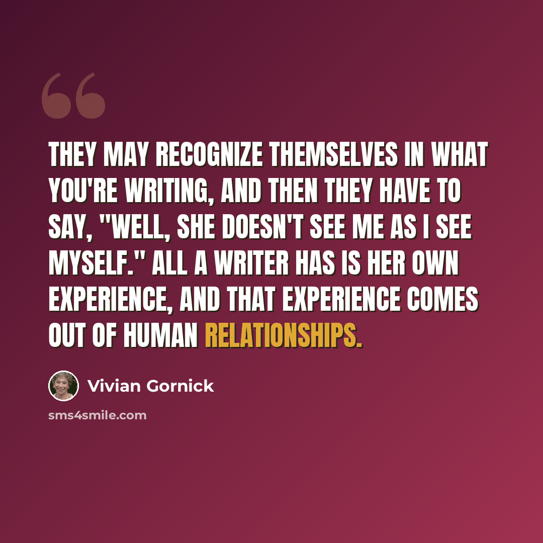 “They may recognize themselves in what you're writing, and then they have to say, "Well, she doesn't see me as I see myself." All a writer has is her own experience, and that experience comes out of human relationships.” quote by Vivian Gornick