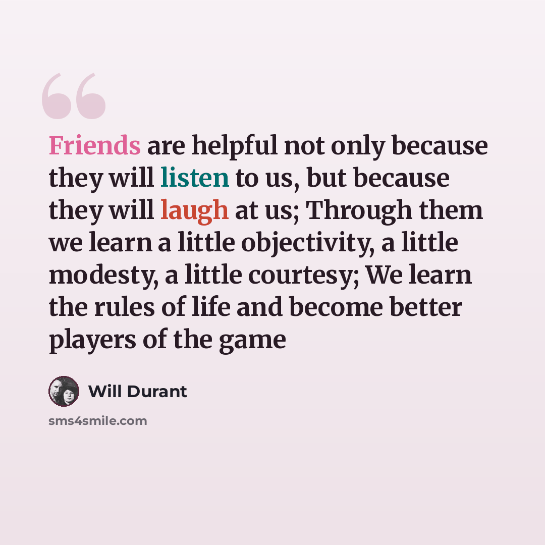 “Friends are helpful not only because they will listen to us, but because they will laugh at us; Through them we learn a little objectivity, a little modesty, a little courtesy; We learn the rules of life and become better players of the game” quote by Will Durant