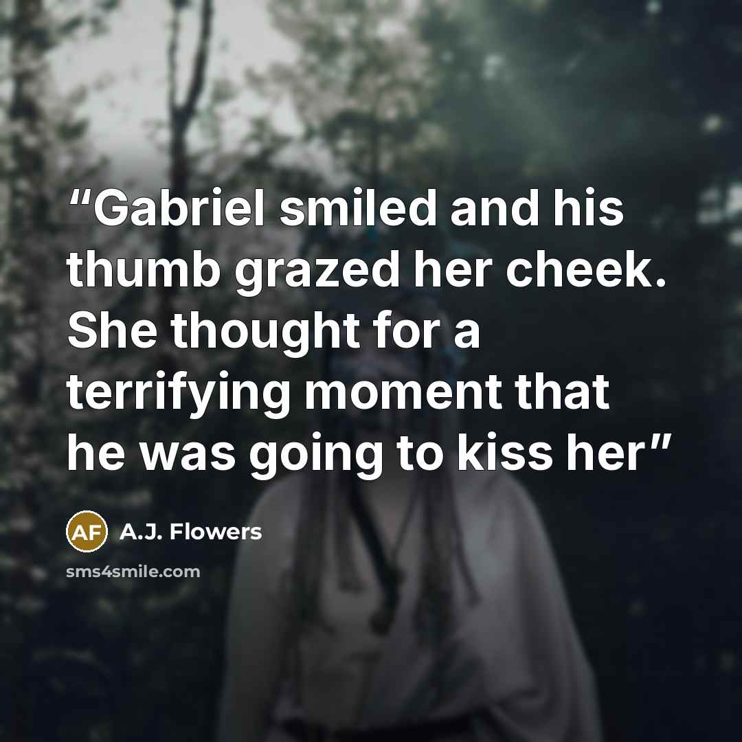 “Gabriel smiled and his thumb grazed her cheek. She thought for a terrifying moment that he was going to kiss her” quote by A.J. Flowers