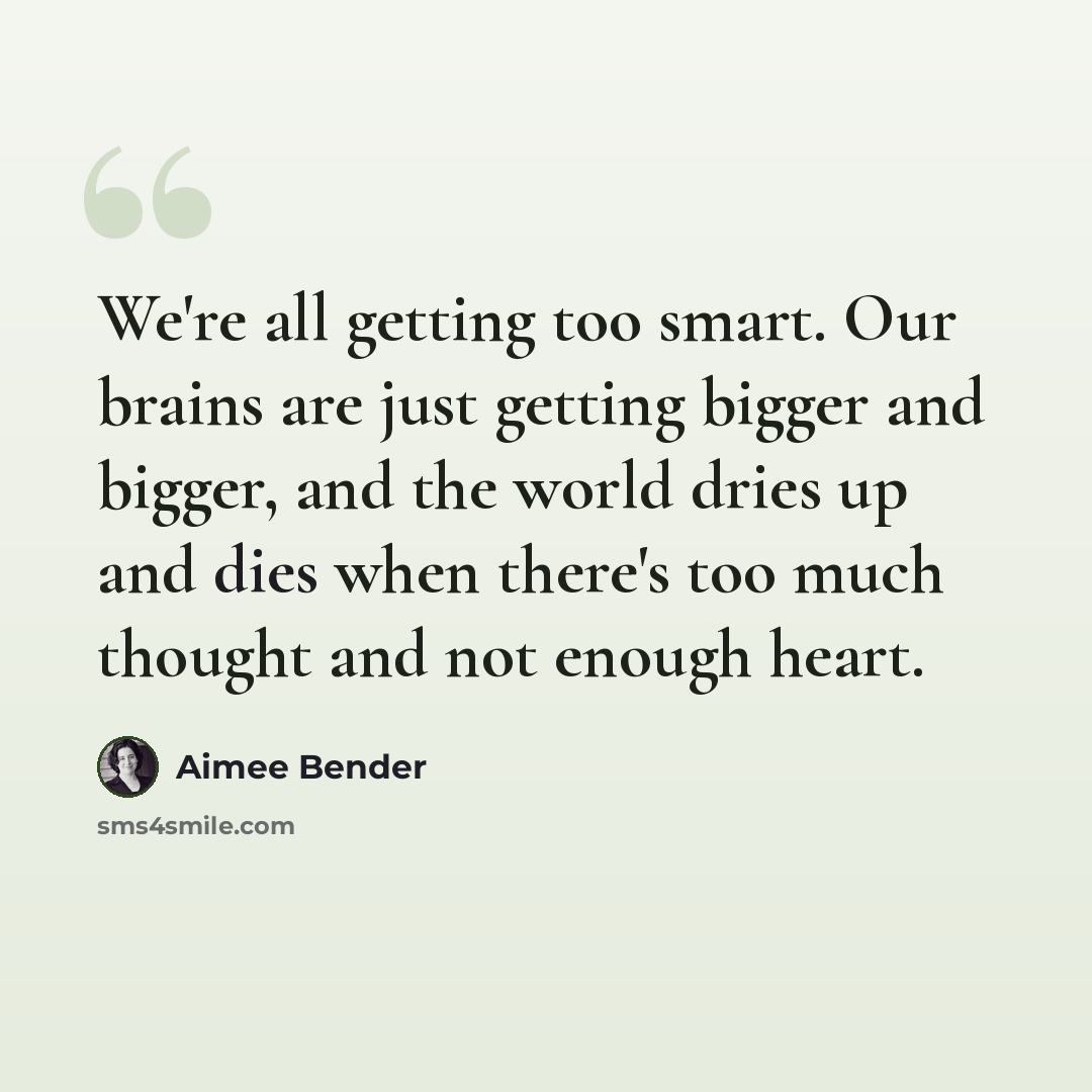 “We're all getting too smart. Our brains are just getting bigger and bigger, and the world dries up and dies when there's too much thought and not enough heart.” quote by Aimee Bender