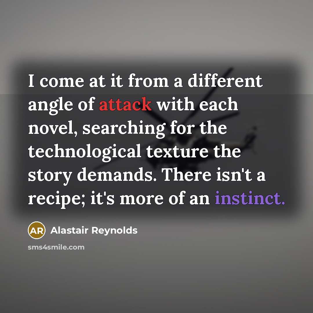 “I come at it from a different angle of attack with each novel, searching for the technological texture the story demands. There isn't a recipe; it's more of an instinct.” quote by Alastair Reynolds