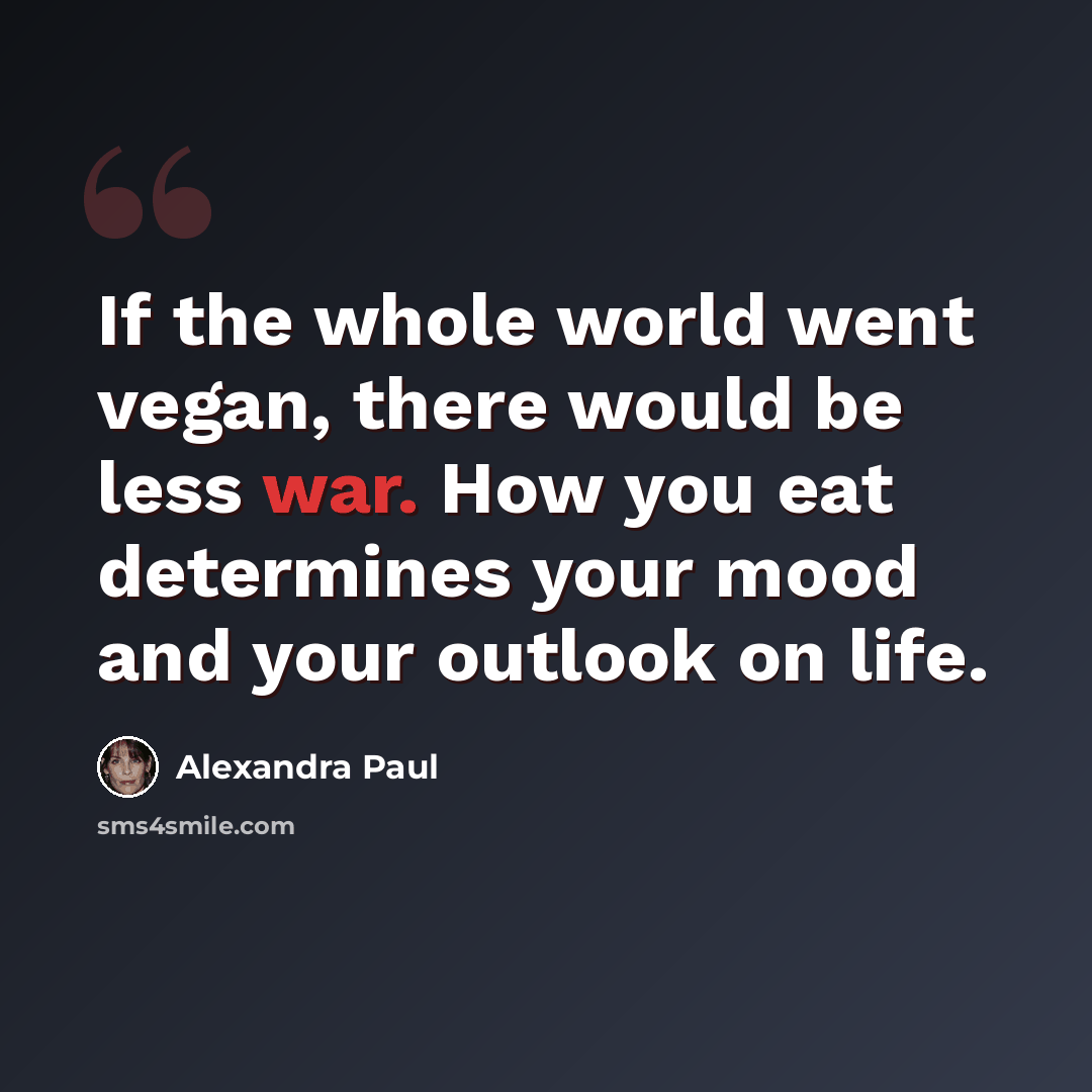 “If the whole world went vegan, there would be less war. How you eat determines your mood and your outlook on life.” quote by Alexandra Paul