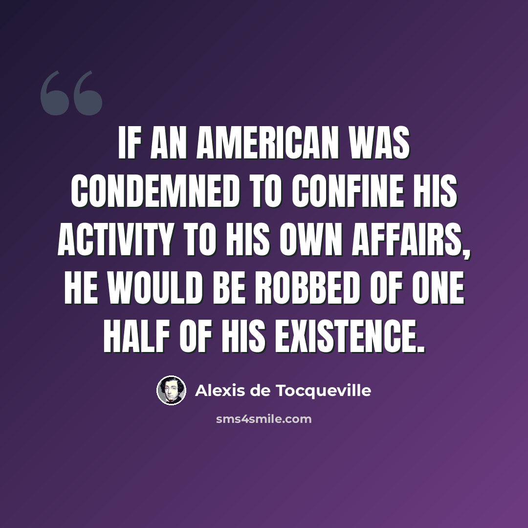 “If an American was condemned to confine his activity to his own affairs, he would be robbed of one half of his existence.” quote by Alexis de Tocqueville