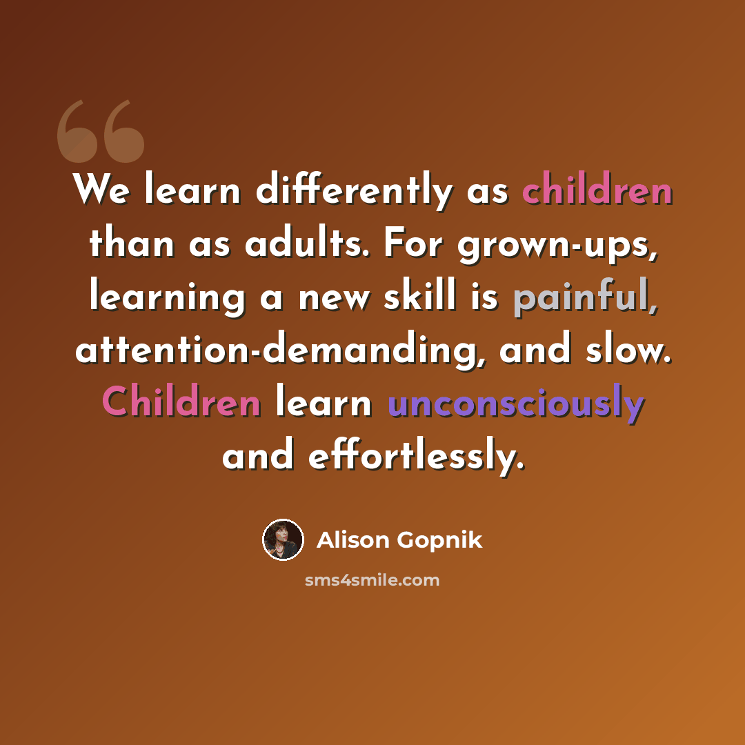 “We learn differently as children than as adults. For grown-ups, learning a new skill is painful, attention-demanding, and slow. Children learn unconsciously and effortlessly.” quote by Alison Gopnik