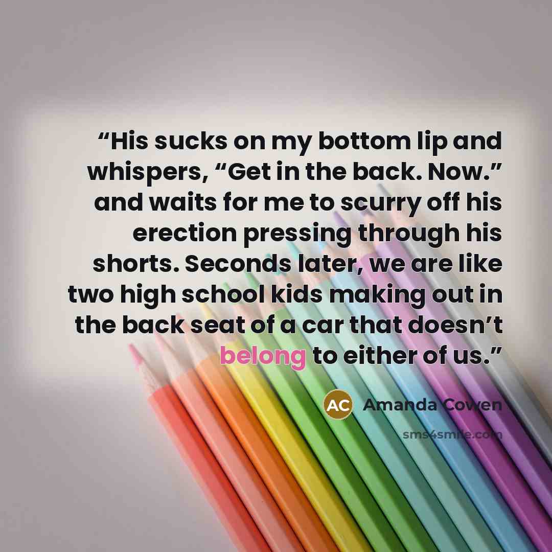 “His sucks on my bottom lip and whispers, “Get in the back. Now.” and waits for me to scurry off his erection pressing through his shorts. Seconds later, we are like two high school kids making out in the back seat of a car that doesn’t belong to either of us.” quote by Amanda Cowen