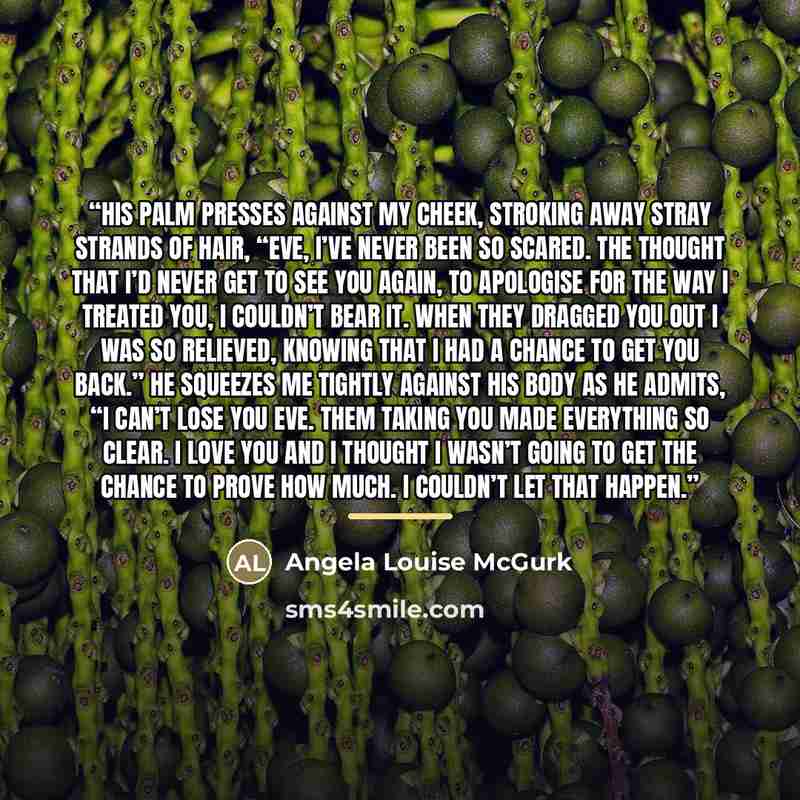 “His palm presses against my cheek, stroking away stray strands of hair, “Eve, I’ve never been so scared. The thought that I’d never get to see you again, to apologise for the way I treated you, I couldn’t bear it. When they dragged you out I was so relieved, knowing that I had a chance to get you…” quote by Angela Louise McGurk