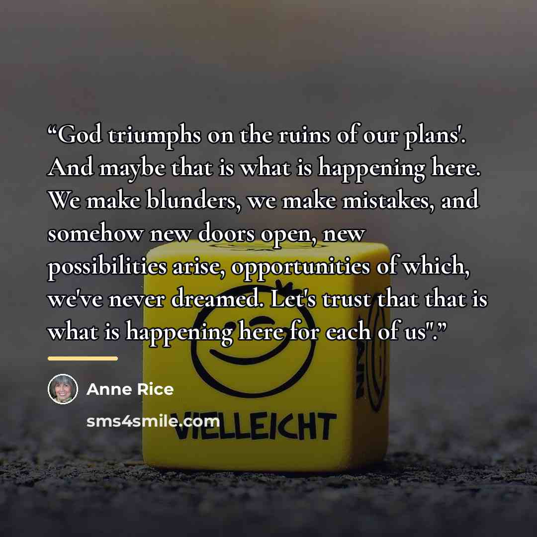 “God triumphs on the ruins of our plans'. And maybe that is what is happening here. We make blunders, we make mistakes, and somehow new doors open, new possibilities arise, opportunities of which, we've never dreamed. Let's trust that that is what is happening here for each of us".” quote by Anne Rice