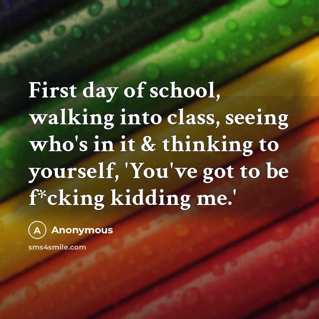 “First day of school, walking into class, seeing who's in it & thinking to yourself, 'You've got to be f*cking kidding me.'” quote by Anonymous