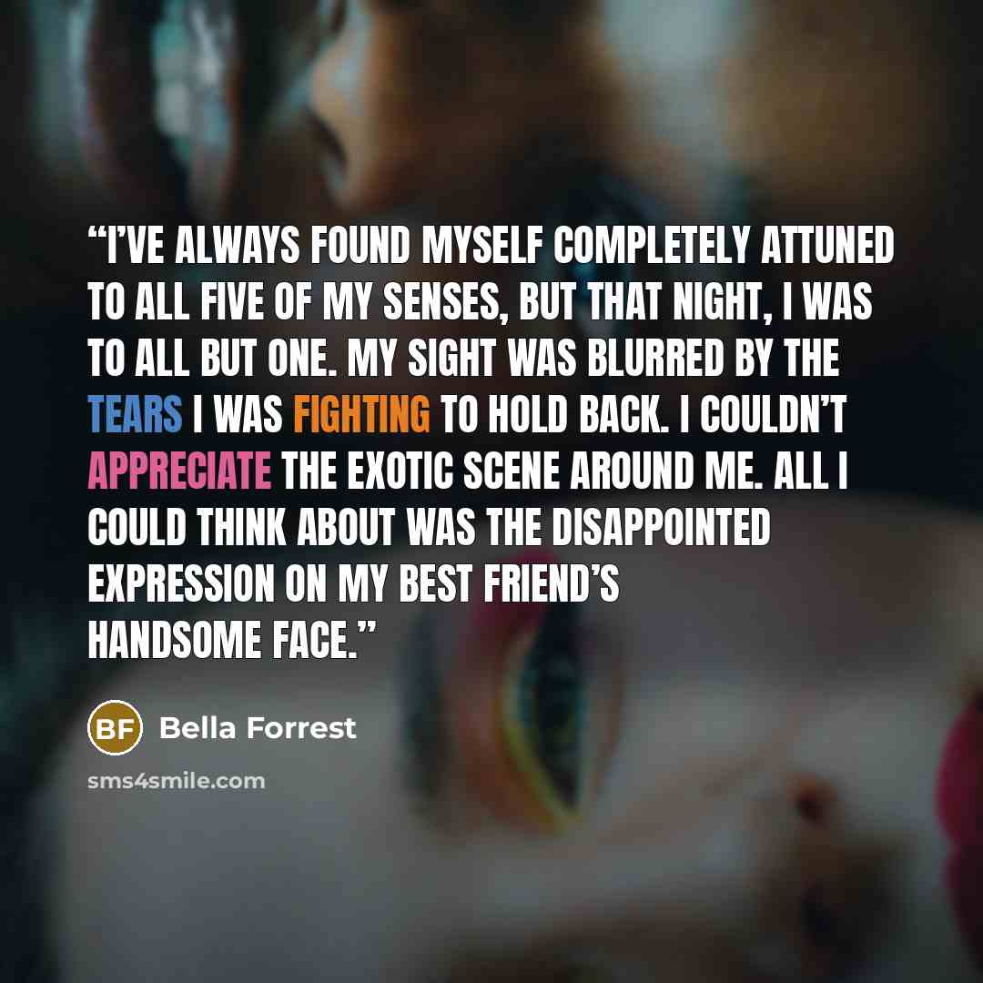 “I’ve always found myself completely attuned to all five of my senses, but that night, I was to all but one. My sight was blurred by the tears I was fighting to hold back. I couldn’t appreciate the exotic scene around me. All I could think about was the disappointed expression on my best friend’s…” quote by Bella Forrest