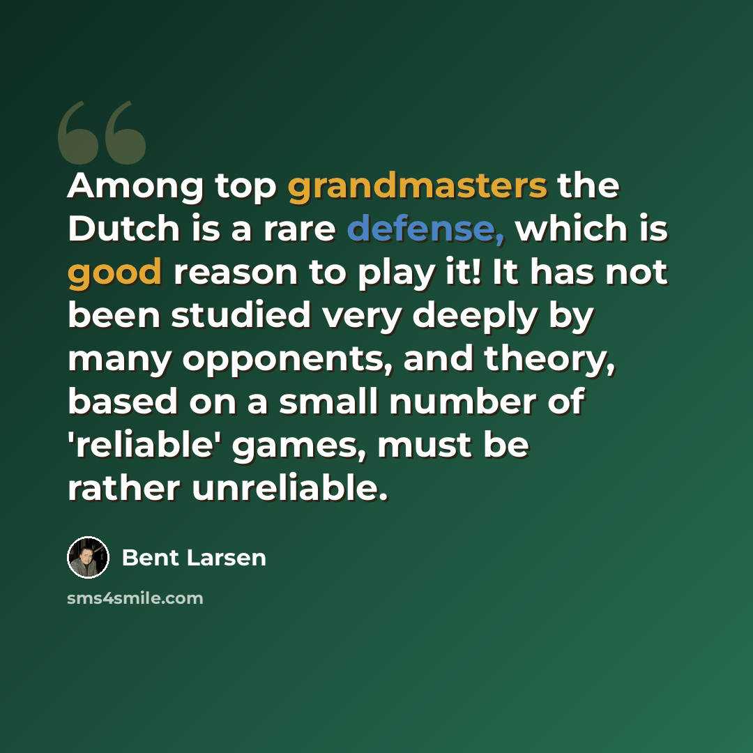 “Among top grandmasters the Dutch is a rare defense, which is good reason to play it! It has not been studied very deeply by many opponents, and theory, based on a small number of 'reliable' games, must be rather unreliable.” quote by Bent Larsen
