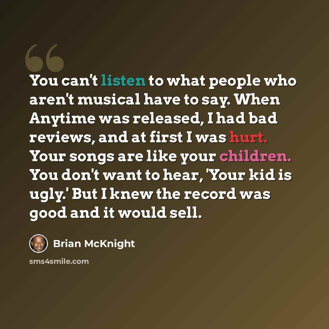 “You can't listen to what people who aren't musical have to say. When Anytime was released, I had bad reviews, and at first I was hurt. Your songs are like your children. You don't want to hear, 'Your kid is ugly.' But I knew the record was good and it would sell.” quote by Brian McKnight
