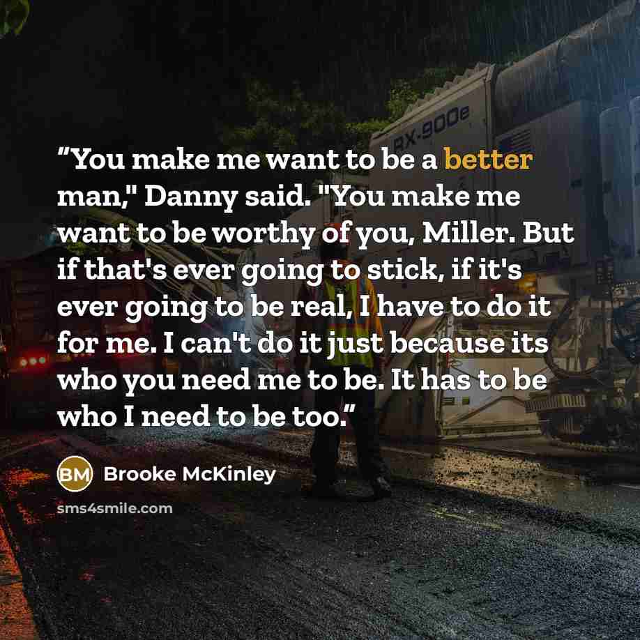 “You make me want to be a better man," Danny said. "You make me want to be worthy of you, Miller. But if that's ever going to stick, if it's ever going to be real, I have to do it for me. I can't do it just because its who you need me to be. It has to be who I need to be too.” quote by Brooke McKinley