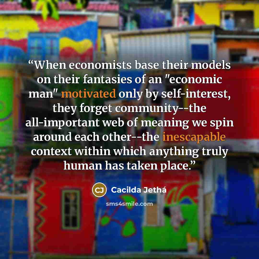 “When economists base their models on their fantasies of an "economic man" motivated only by self-interest, they forget community--the all-important web of meaning we spin around each other--the inescapable context within which anything truly human has taken place.” quote by Cacilda Jethá