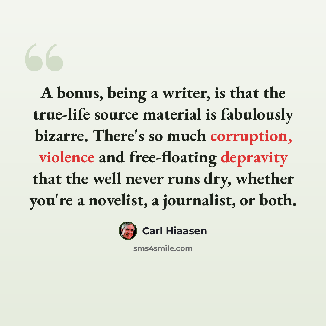 “A bonus, being a writer, is that the true-life source material is fabulously bizarre. There's so much corruption, violence and free-floating depravity that the well never runs dry, whether you're a novelist, a journalist, or both.” quote by Carl Hiaasen