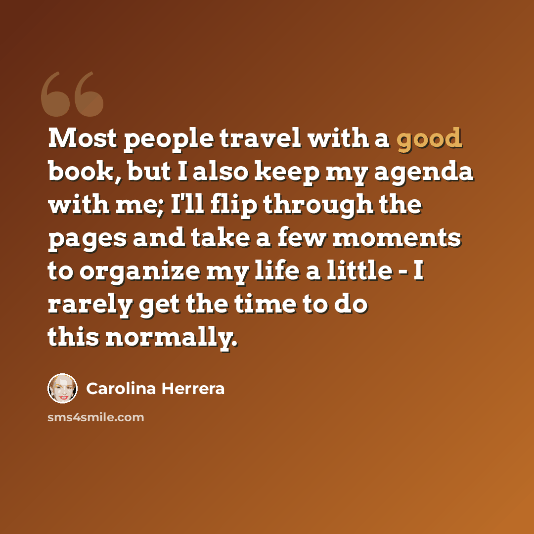 “Most people travel with a good book, but I also keep my agenda with me; I'll flip through the pages and take a few moments to organize my life a little - I rarely get the time to do this normally.” quote by Carolina Herrera